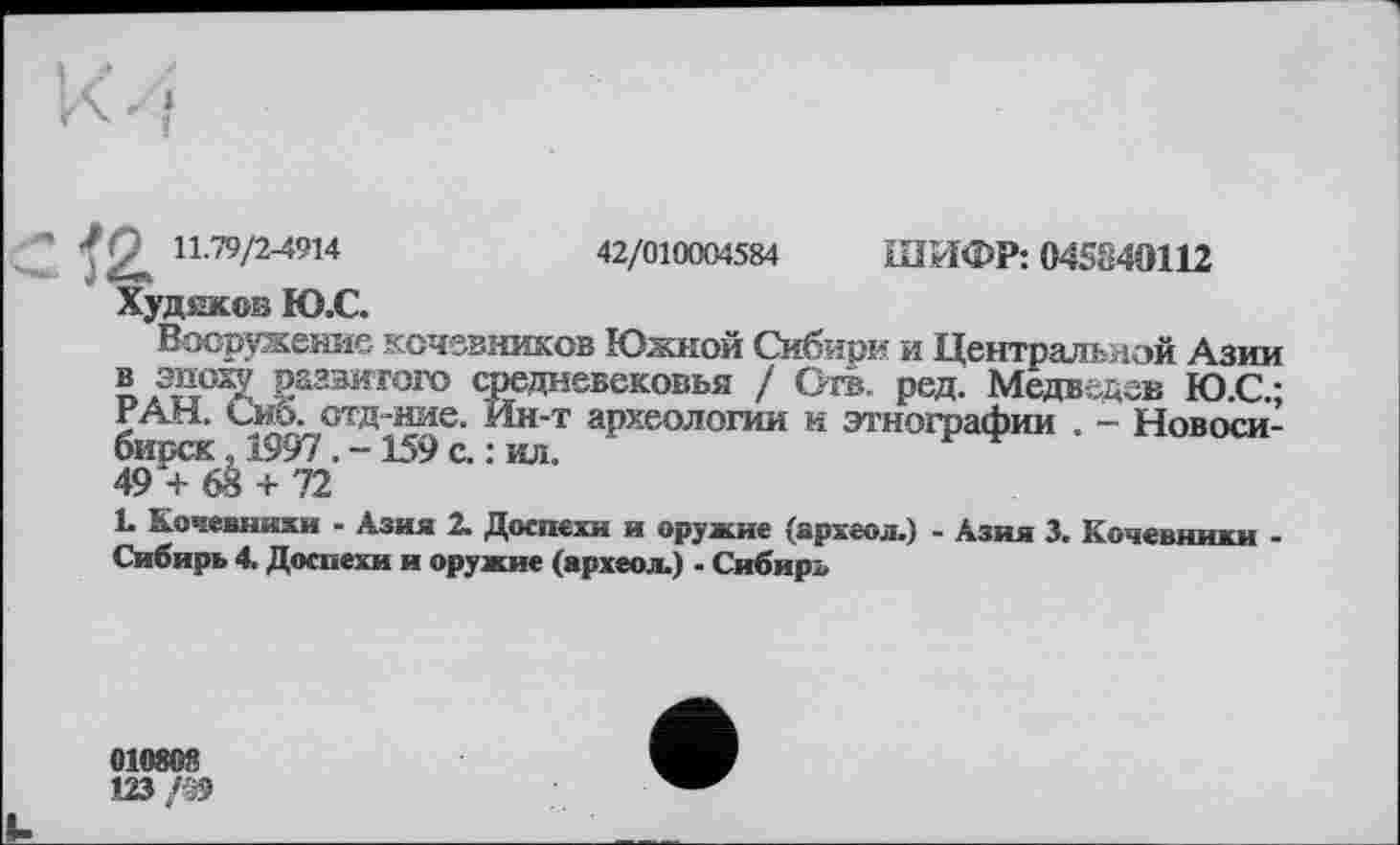 ﻿Ј'2^ И.79/2-4914	42/010004584 ШИФР: 045840112
Худиквв Ю.С.
Вооружение кочевников Южной Сибири и Центральной Азии разэ^гого средневековья / Огв. ред. Медведев Ю.С.; РАН. Сиб. отд-ние. Ин-т археологии и этнографии . - Новосибирск . 1997159 с. : ил.
49 + 68 + 72
L Кочевнихи - Азия 2. Доспехи и оружие (археол.) - Азия 3. Кочевники -Сибирь 4. Доспехи и оружие (археол.) - Сибирл
010803
123/19